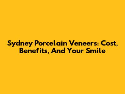 Sydney Porcelain Veneers: Cost, Benefits, And Your Smile