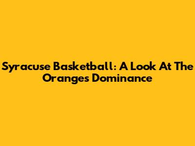 Syracuse Basketball: A Look At The Orange's Dominance