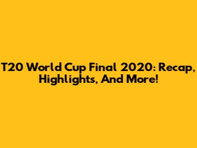 T20 World Cup Final 2020: Recap, Highlights, And More!