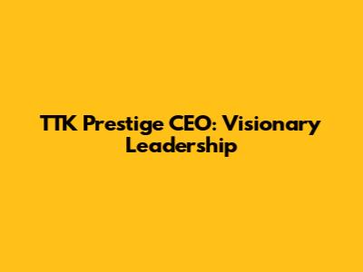 TTK Prestige CEO: Visionary Leadership
