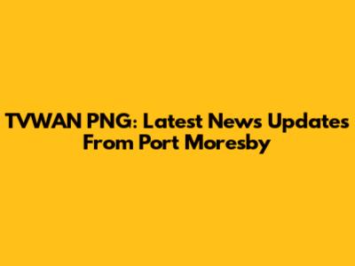 TVWAN PNG: Latest News Updates From Port Moresby