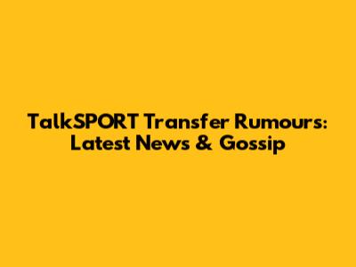 TalkSPORT Transfer Rumours: Latest News & Gossip