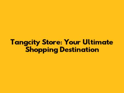 Tangcity Store: Your Ultimate Shopping Destination