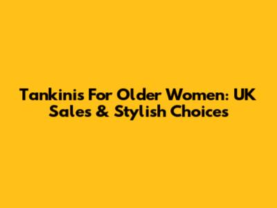 Tankinis For Older Women: UK Sales & Stylish Choices