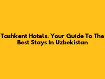Tashkent Hotels: Your Guide To The Best Stays In Uzbekistan