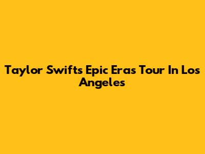 Taylor Swift's Epic Eras Tour In Los Angeles