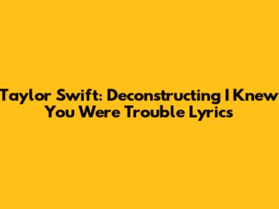 Taylor Swift: Deconstructing 'I Knew You Were Trouble' Lyrics