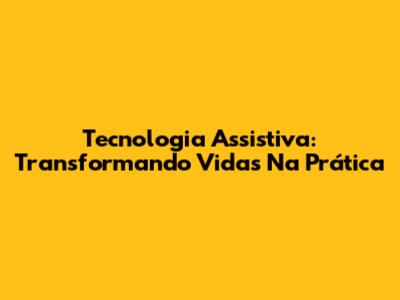 Tecnologia Assistiva: Transformando Vidas Na Prática