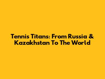Tennis Titans: From Russia & Kazakhstan To The World