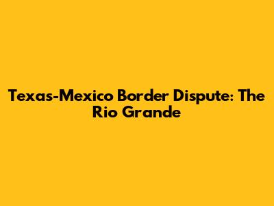 Texas-Mexico Border Dispute: The Rio Grande