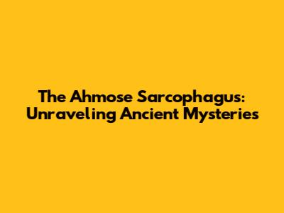 The Ahmose Sarcophagus: Unraveling Ancient Mysteries