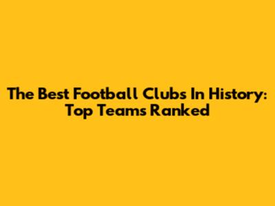 The Best Football Clubs In History: Top Teams Ranked