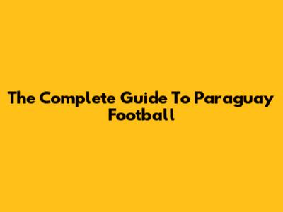 The Complete Guide To Paraguay Football
