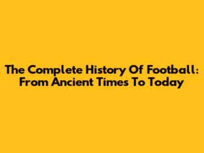 The Complete History Of Football: From Ancient Times To Today