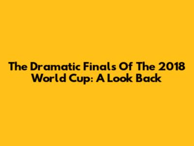 The Dramatic Finals Of The 2018 World Cup: A Look Back