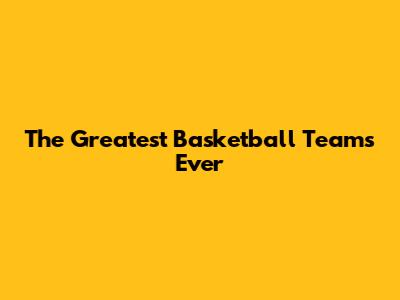 The Greatest Basketball Teams Ever