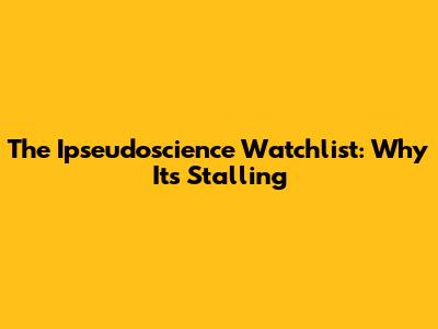 The Ipseudoscience Watchlist: Why It's Stalling