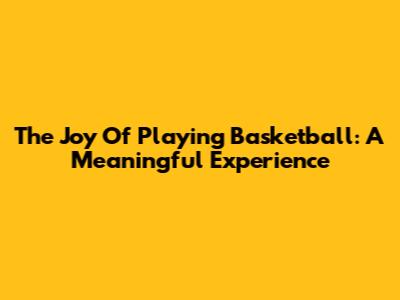 The Joy Of Playing Basketball: A Meaningful Experience