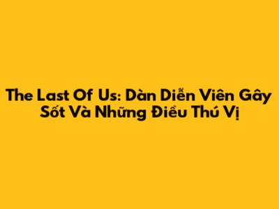 The Last Of Us: Dàn Diễn Viên Gây Sốt Và Những Điều Thú Vị
