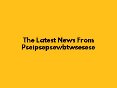 The Latest News From Pseipsepsewbtwsesese