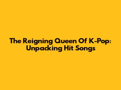 The Reigning Queen Of K-Pop: Unpacking Hit Songs