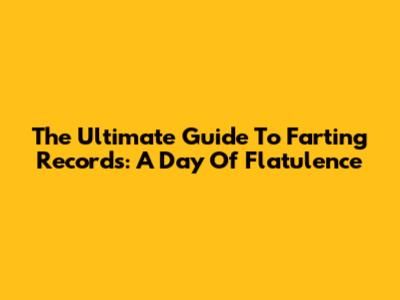 The Ultimate Guide To Farting Records: A Day Of Flatulence