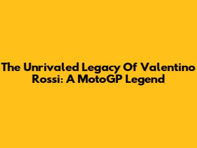 The Unrivaled Legacy Of Valentino Rossi: A MotoGP Legend