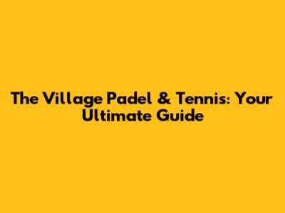 The Village Padel & Tennis: Your Ultimate Guide