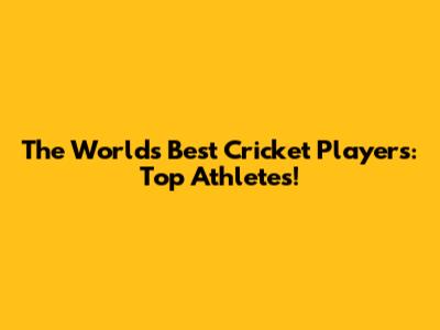 The World's Best Cricket Players: Top Athletes!