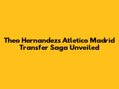 Theo Hernandez's Atletico Madrid Transfer Saga Unveiled