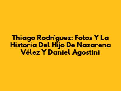 Thiago Rodríguez: Fotos Y La Historia Del Hijo De Nazarena Vélez Y Daniel Agostini