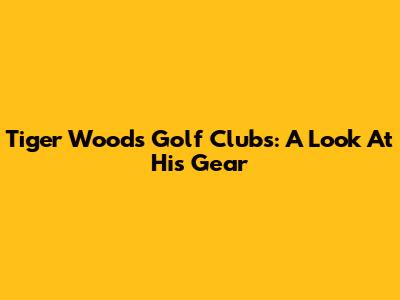 Tiger Woods' Golf Clubs: A Look At His Gear