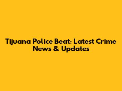 Tijuana Police Beat: Latest Crime News & Updates