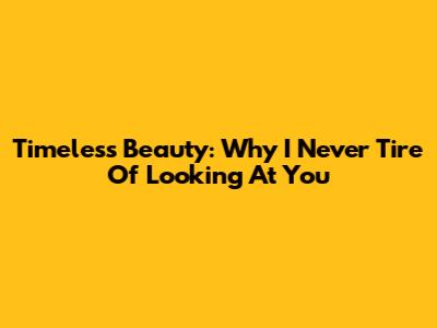 Timeless Beauty: Why I Never Tire Of Looking At You