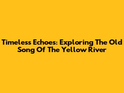 Timeless Echoes: Exploring The Old Song Of The Yellow River