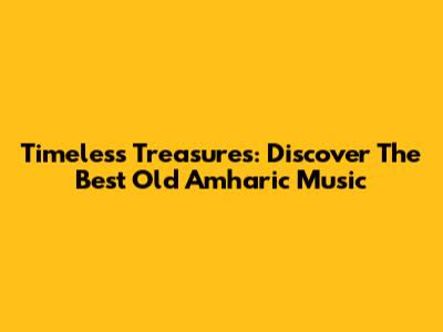 Timeless Treasures: Discover The Best Old Amharic Music