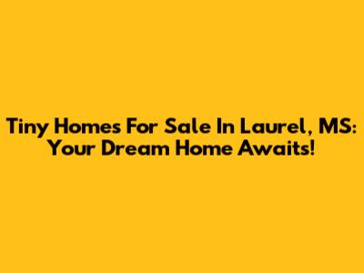 Tiny Homes For Sale In Laurel, MS: Your Dream Home Awaits!