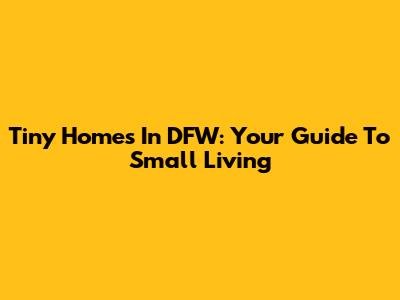 Tiny Homes In DFW: Your Guide To Small Living