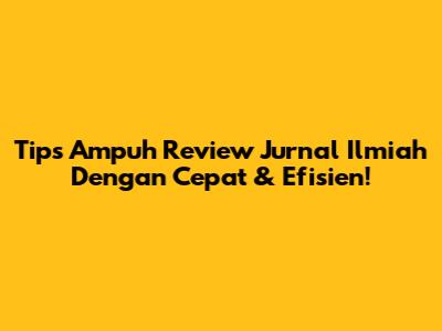 Tips Ampuh Review Jurnal Ilmiah Dengan Cepat & Efisien!