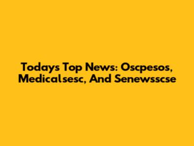 Today's Top News: Oscpesos, Medicalsesc, And Senewsscse