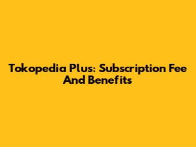 Tokopedia Plus: Subscription Fee And Benefits