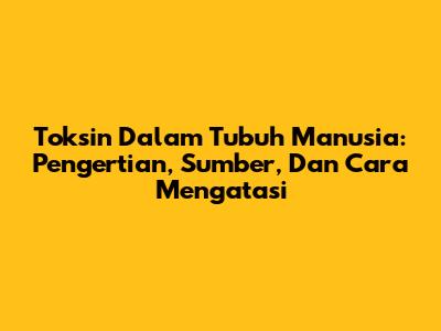 Toksin Dalam Tubuh Manusia: Pengertian, Sumber, Dan Cara Mengatasi