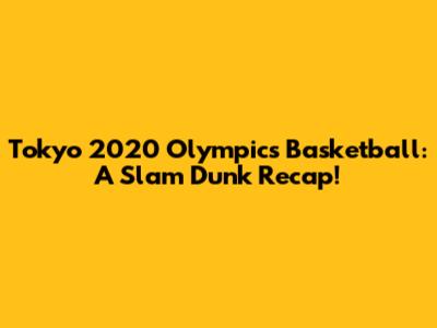 Tokyo 2020 Olympics Basketball: A Slam Dunk Recap!