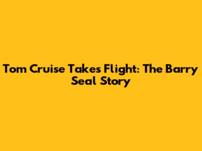 Tom Cruise Takes Flight: The Barry Seal Story