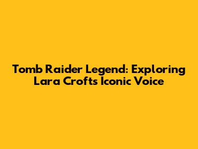 Tomb Raider Legend: Exploring Lara Croft's Iconic Voice