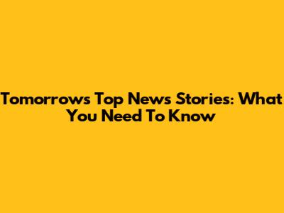 Tomorrow's Top News Stories: What You Need To Know