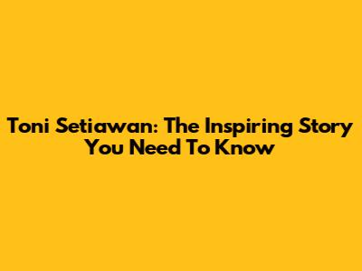 Toni Setiawan: The Inspiring Story You Need To Know