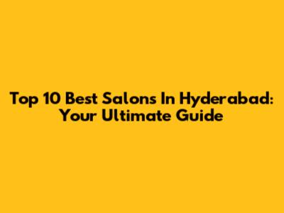 Top 10 Best Salons In Hyderabad: Your Ultimate Guide