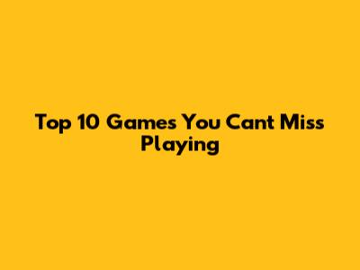 Top 10 Games You Can't Miss Playing