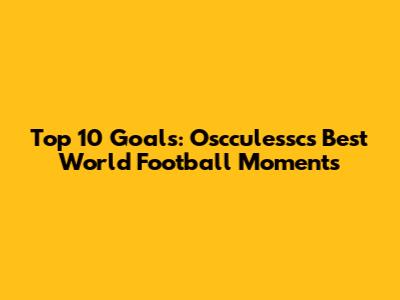 Top 10 Goals: Oscculessc's Best World Football Moments